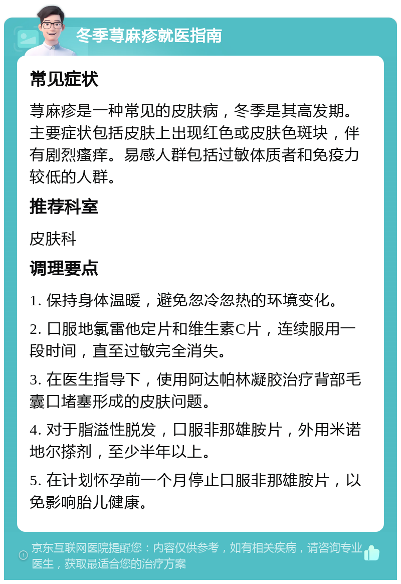 冬季荨麻疹就医指南 常见症状 荨麻疹是一种常见的皮肤病，冬季是其高发期。主要症状包括皮肤上出现红色或皮肤色斑块，伴有剧烈瘙痒。易感人群包括过敏体质者和免疫力较低的人群。 推荐科室 皮肤科 调理要点 1. 保持身体温暖，避免忽冷忽热的环境变化。 2. 口服地氯雷他定片和维生素C片，连续服用一段时间，直至过敏完全消失。 3. 在医生指导下，使用阿达帕林凝胶治疗背部毛囊口堵塞形成的皮肤问题。 4. 对于脂溢性脱发，口服非那雄胺片，外用米诺地尔搽剂，至少半年以上。 5. 在计划怀孕前一个月停止口服非那雄胺片，以免影响胎儿健康。