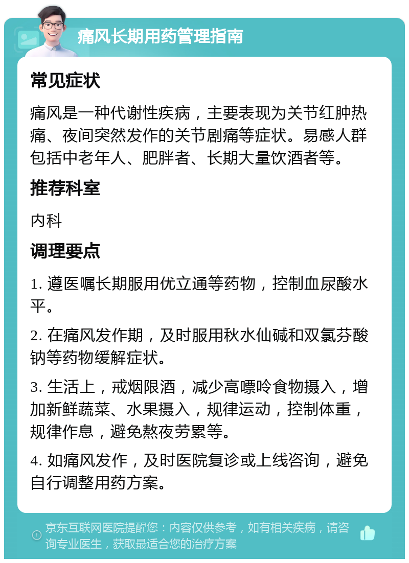 痛风长期用药管理指南 常见症状 痛风是一种代谢性疾病，主要表现为关节红肿热痛、夜间突然发作的关节剧痛等症状。易感人群包括中老年人、肥胖者、长期大量饮酒者等。 推荐科室 内科 调理要点 1. 遵医嘱长期服用优立通等药物，控制血尿酸水平。 2. 在痛风发作期，及时服用秋水仙碱和双氯芬酸钠等药物缓解症状。 3. 生活上，戒烟限酒，减少高嘌呤食物摄入，增加新鲜蔬菜、水果摄入，规律运动，控制体重，规律作息，避免熬夜劳累等。 4. 如痛风发作，及时医院复诊或上线咨询，避免自行调整用药方案。