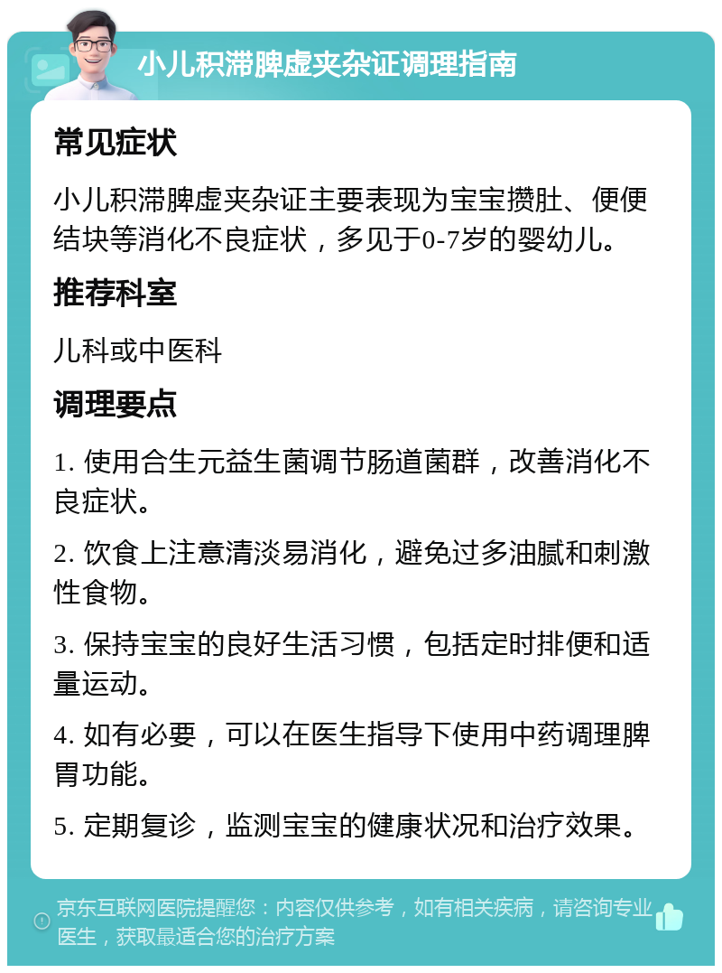 小儿积滞脾虚夹杂证调理指南 常见症状 小儿积滞脾虚夹杂证主要表现为宝宝攒肚、便便结块等消化不良症状，多见于0-7岁的婴幼儿。 推荐科室 儿科或中医科 调理要点 1. 使用合生元益生菌调节肠道菌群，改善消化不良症状。 2. 饮食上注意清淡易消化，避免过多油腻和刺激性食物。 3. 保持宝宝的良好生活习惯，包括定时排便和适量运动。 4. 如有必要，可以在医生指导下使用中药调理脾胃功能。 5. 定期复诊，监测宝宝的健康状况和治疗效果。