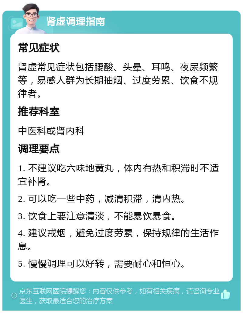 肾虚调理指南 常见症状 肾虚常见症状包括腰酸、头晕、耳鸣、夜尿频繁等，易感人群为长期抽烟、过度劳累、饮食不规律者。 推荐科室 中医科或肾内科 调理要点 1. 不建议吃六味地黄丸，体内有热和积滞时不适宜补肾。 2. 可以吃一些中药，减清积滞，清内热。 3. 饮食上要注意清淡，不能暴饮暴食。 4. 建议戒烟，避免过度劳累，保持规律的生活作息。 5. 慢慢调理可以好转，需要耐心和恒心。