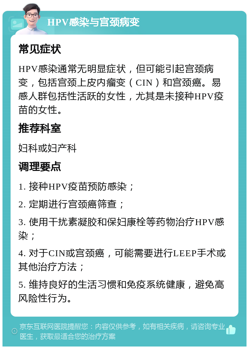 HPV感染与宫颈病变 常见症状 HPV感染通常无明显症状，但可能引起宫颈病变，包括宫颈上皮内瘤变（CIN）和宫颈癌。易感人群包括性活跃的女性，尤其是未接种HPV疫苗的女性。 推荐科室 妇科或妇产科 调理要点 1. 接种HPV疫苗预防感染； 2. 定期进行宫颈癌筛查； 3. 使用干扰素凝胶和保妇康栓等药物治疗HPV感染； 4. 对于CIN或宫颈癌，可能需要进行LEEP手术或其他治疗方法； 5. 维持良好的生活习惯和免疫系统健康，避免高风险性行为。