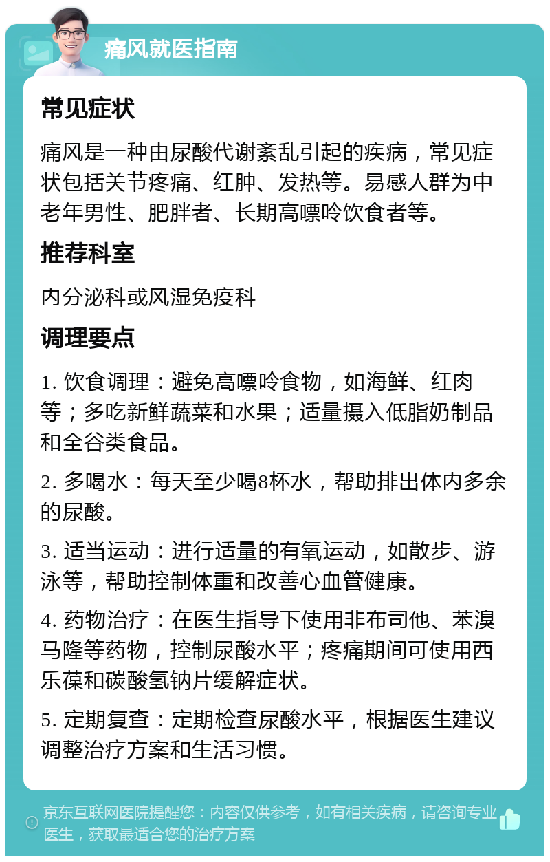 痛风就医指南 常见症状 痛风是一种由尿酸代谢紊乱引起的疾病，常见症状包括关节疼痛、红肿、发热等。易感人群为中老年男性、肥胖者、长期高嘌呤饮食者等。 推荐科室 内分泌科或风湿免疫科 调理要点 1. 饮食调理：避免高嘌呤食物，如海鲜、红肉等；多吃新鲜蔬菜和水果；适量摄入低脂奶制品和全谷类食品。 2. 多喝水：每天至少喝8杯水，帮助排出体内多余的尿酸。 3. 适当运动：进行适量的有氧运动，如散步、游泳等，帮助控制体重和改善心血管健康。 4. 药物治疗：在医生指导下使用非布司他、苯溴马隆等药物，控制尿酸水平；疼痛期间可使用西乐葆和碳酸氢钠片缓解症状。 5. 定期复查：定期检查尿酸水平，根据医生建议调整治疗方案和生活习惯。