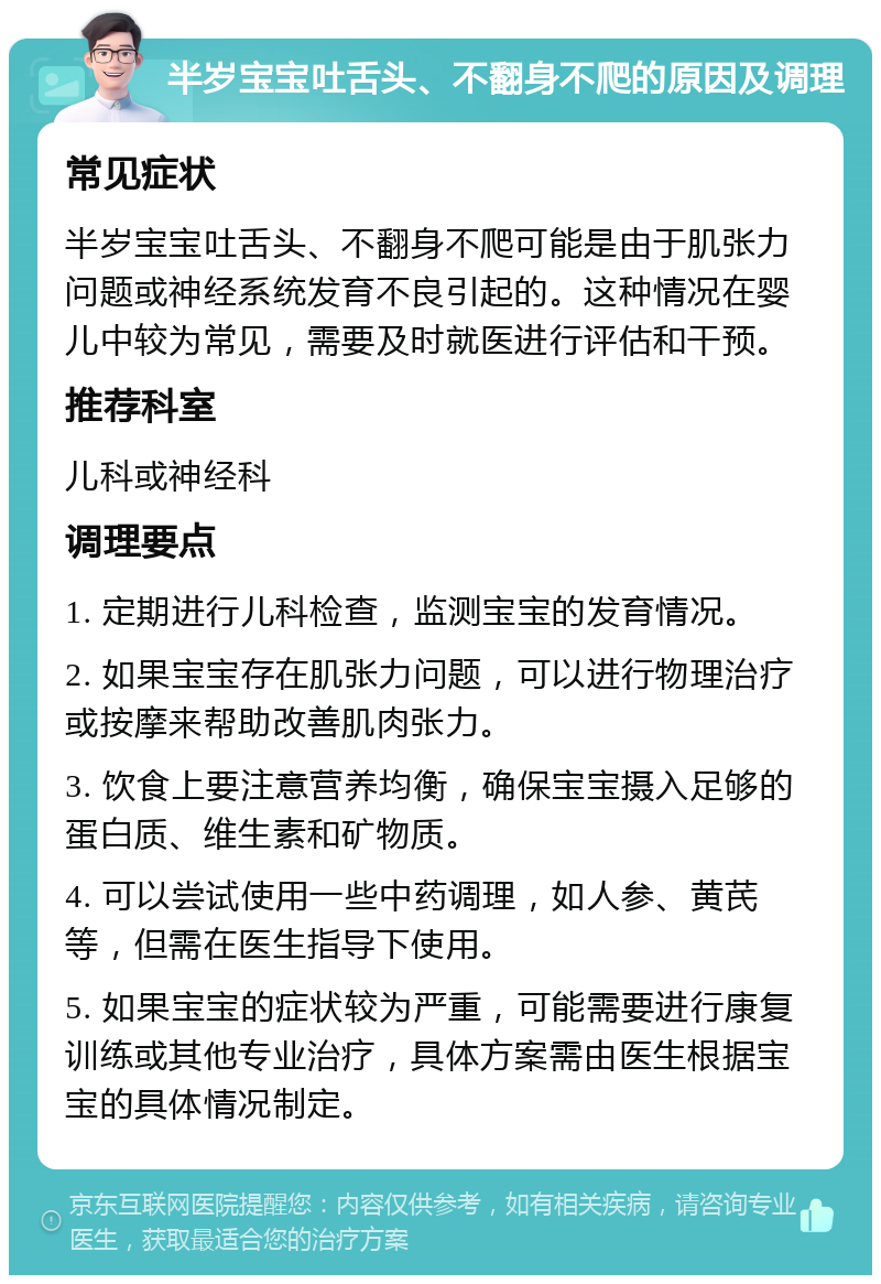 半岁宝宝吐舌头、不翻身不爬的原因及调理 常见症状 半岁宝宝吐舌头、不翻身不爬可能是由于肌张力问题或神经系统发育不良引起的。这种情况在婴儿中较为常见，需要及时就医进行评估和干预。 推荐科室 儿科或神经科 调理要点 1. 定期进行儿科检查，监测宝宝的发育情况。 2. 如果宝宝存在肌张力问题，可以进行物理治疗或按摩来帮助改善肌肉张力。 3. 饮食上要注意营养均衡，确保宝宝摄入足够的蛋白质、维生素和矿物质。 4. 可以尝试使用一些中药调理，如人参、黄芪等，但需在医生指导下使用。 5. 如果宝宝的症状较为严重，可能需要进行康复训练或其他专业治疗，具体方案需由医生根据宝宝的具体情况制定。