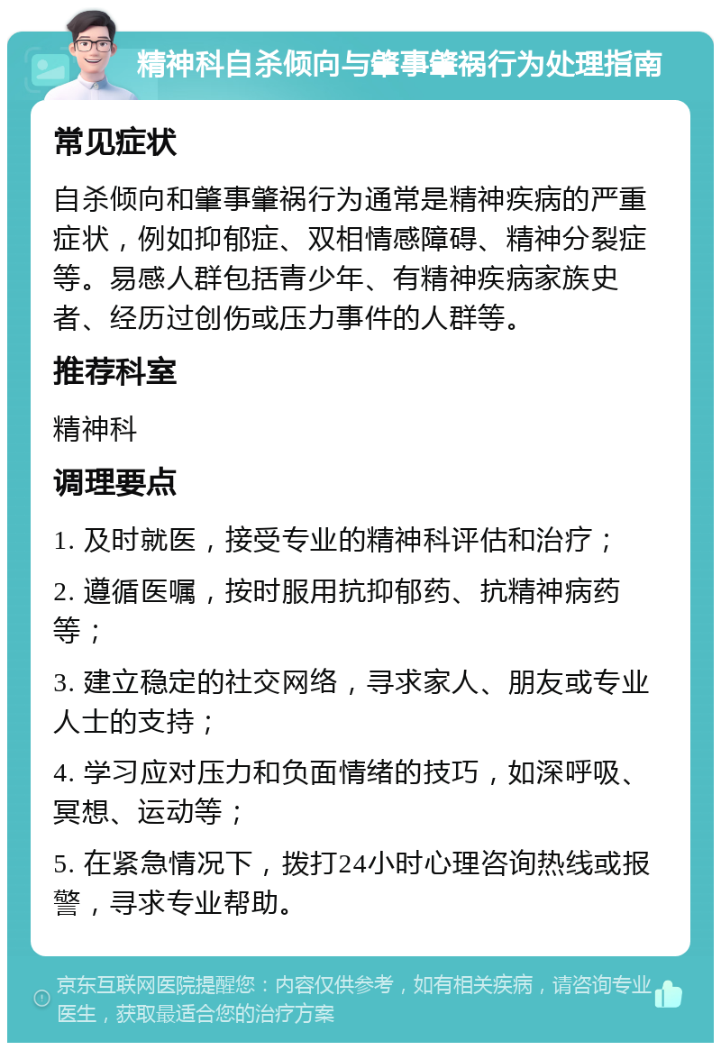 精神科自杀倾向与肇事肇祸行为处理指南 常见症状 自杀倾向和肇事肇祸行为通常是精神疾病的严重症状，例如抑郁症、双相情感障碍、精神分裂症等。易感人群包括青少年、有精神疾病家族史者、经历过创伤或压力事件的人群等。 推荐科室 精神科 调理要点 1. 及时就医，接受专业的精神科评估和治疗； 2. 遵循医嘱，按时服用抗抑郁药、抗精神病药等； 3. 建立稳定的社交网络，寻求家人、朋友或专业人士的支持； 4. 学习应对压力和负面情绪的技巧，如深呼吸、冥想、运动等； 5. 在紧急情况下，拨打24小时心理咨询热线或报警，寻求专业帮助。