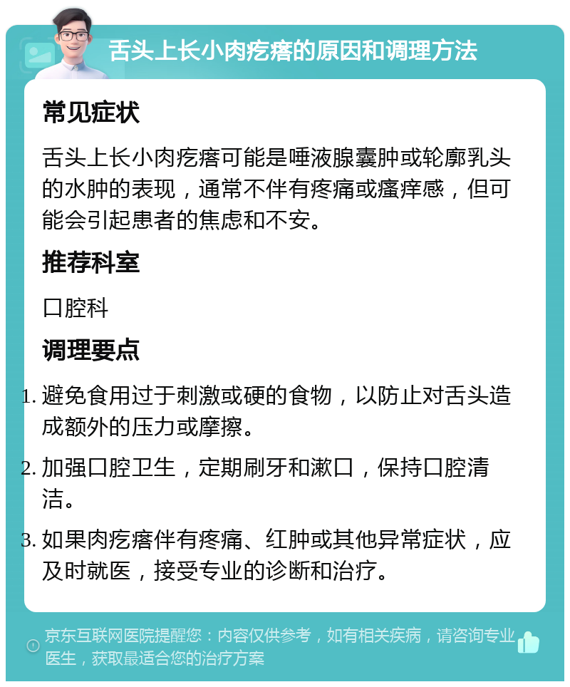 舌头上长小肉疙瘩的原因和调理方法 常见症状 舌头上长小肉疙瘩可能是唾液腺囊肿或轮廓乳头的水肿的表现，通常不伴有疼痛或瘙痒感，但可能会引起患者的焦虑和不安。 推荐科室 口腔科 调理要点 避免食用过于刺激或硬的食物，以防止对舌头造成额外的压力或摩擦。 加强口腔卫生，定期刷牙和漱口，保持口腔清洁。 如果肉疙瘩伴有疼痛、红肿或其他异常症状，应及时就医，接受专业的诊断和治疗。