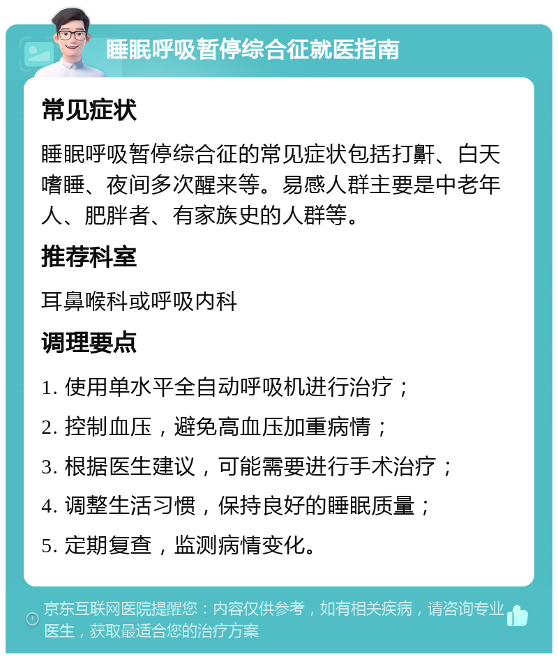 睡眠呼吸暂停综合征就医指南 常见症状 睡眠呼吸暂停综合征的常见症状包括打鼾、白天嗜睡、夜间多次醒来等。易感人群主要是中老年人、肥胖者、有家族史的人群等。 推荐科室 耳鼻喉科或呼吸内科 调理要点 1. 使用单水平全自动呼吸机进行治疗； 2. 控制血压，避免高血压加重病情； 3. 根据医生建议，可能需要进行手术治疗； 4. 调整生活习惯，保持良好的睡眠质量； 5. 定期复查，监测病情变化。