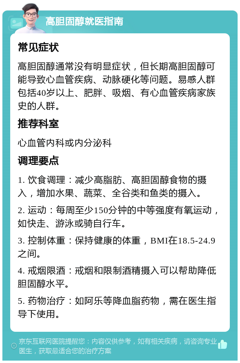 高胆固醇就医指南 常见症状 高胆固醇通常没有明显症状，但长期高胆固醇可能导致心血管疾病、动脉硬化等问题。易感人群包括40岁以上、肥胖、吸烟、有心血管疾病家族史的人群。 推荐科室 心血管内科或内分泌科 调理要点 1. 饮食调理：减少高脂肪、高胆固醇食物的摄入，增加水果、蔬菜、全谷类和鱼类的摄入。 2. 运动：每周至少150分钟的中等强度有氧运动，如快走、游泳或骑自行车。 3. 控制体重：保持健康的体重，BMI在18.5-24.9之间。 4. 戒烟限酒：戒烟和限制酒精摄入可以帮助降低胆固醇水平。 5. 药物治疗：如阿乐等降血脂药物，需在医生指导下使用。