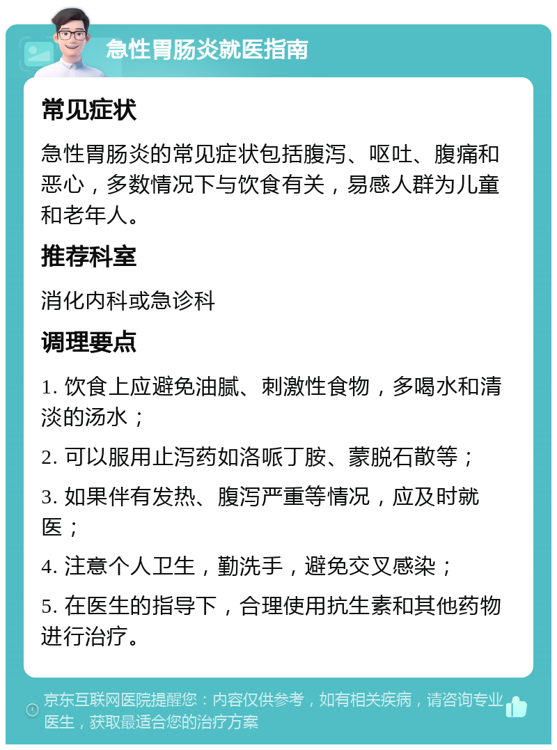 急性胃肠炎就医指南 常见症状 急性胃肠炎的常见症状包括腹泻、呕吐、腹痛和恶心，多数情况下与饮食有关，易感人群为儿童和老年人。 推荐科室 消化内科或急诊科 调理要点 1. 饮食上应避免油腻、刺激性食物，多喝水和清淡的汤水； 2. 可以服用止泻药如洛哌丁胺、蒙脱石散等； 3. 如果伴有发热、腹泻严重等情况，应及时就医； 4. 注意个人卫生，勤洗手，避免交叉感染； 5. 在医生的指导下，合理使用抗生素和其他药物进行治疗。