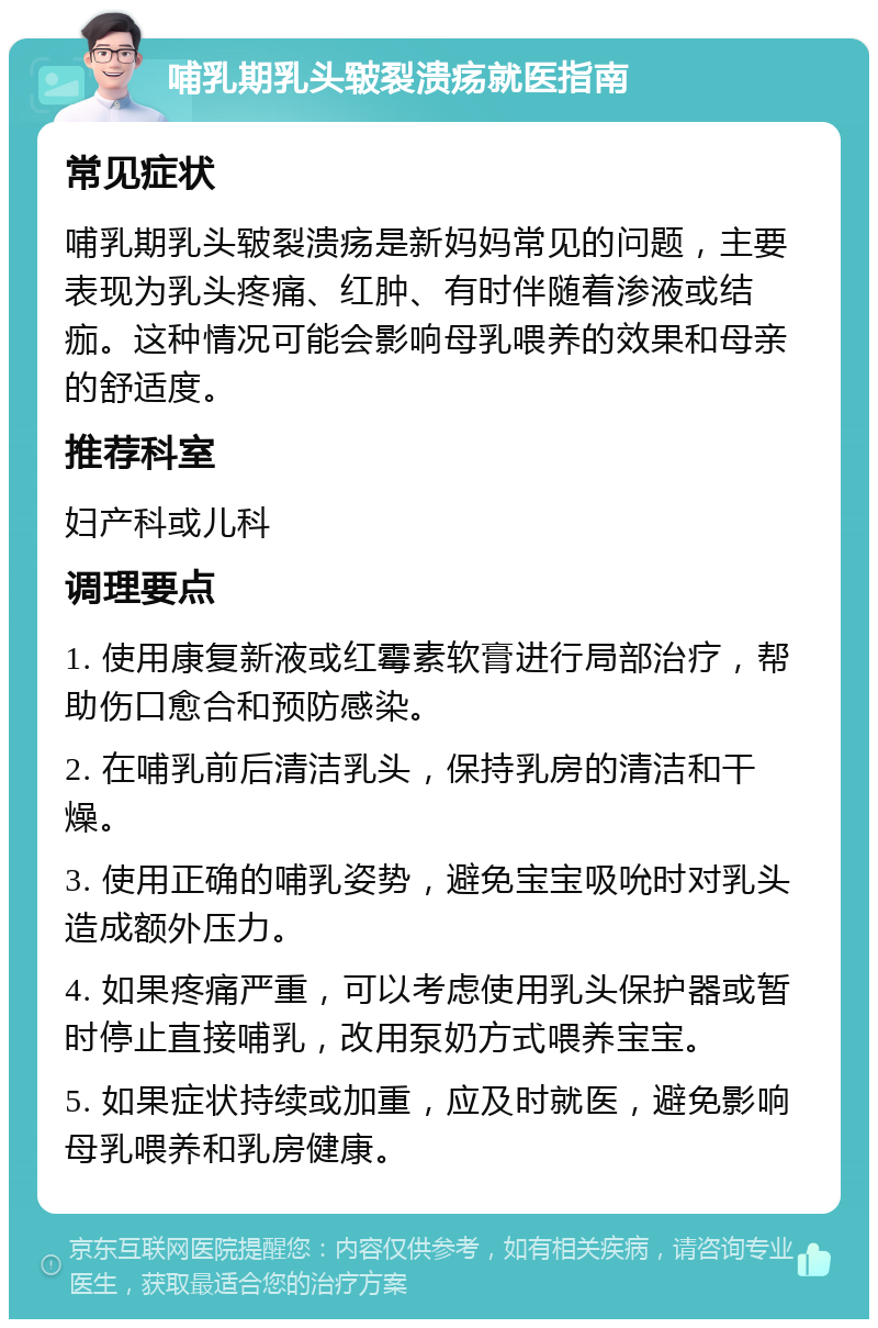 哺乳期乳头皲裂溃疡就医指南 常见症状 哺乳期乳头皲裂溃疡是新妈妈常见的问题，主要表现为乳头疼痛、红肿、有时伴随着渗液或结痂。这种情况可能会影响母乳喂养的效果和母亲的舒适度。 推荐科室 妇产科或儿科 调理要点 1. 使用康复新液或红霉素软膏进行局部治疗，帮助伤口愈合和预防感染。 2. 在哺乳前后清洁乳头，保持乳房的清洁和干燥。 3. 使用正确的哺乳姿势，避免宝宝吸吮时对乳头造成额外压力。 4. 如果疼痛严重，可以考虑使用乳头保护器或暂时停止直接哺乳，改用泵奶方式喂养宝宝。 5. 如果症状持续或加重，应及时就医，避免影响母乳喂养和乳房健康。