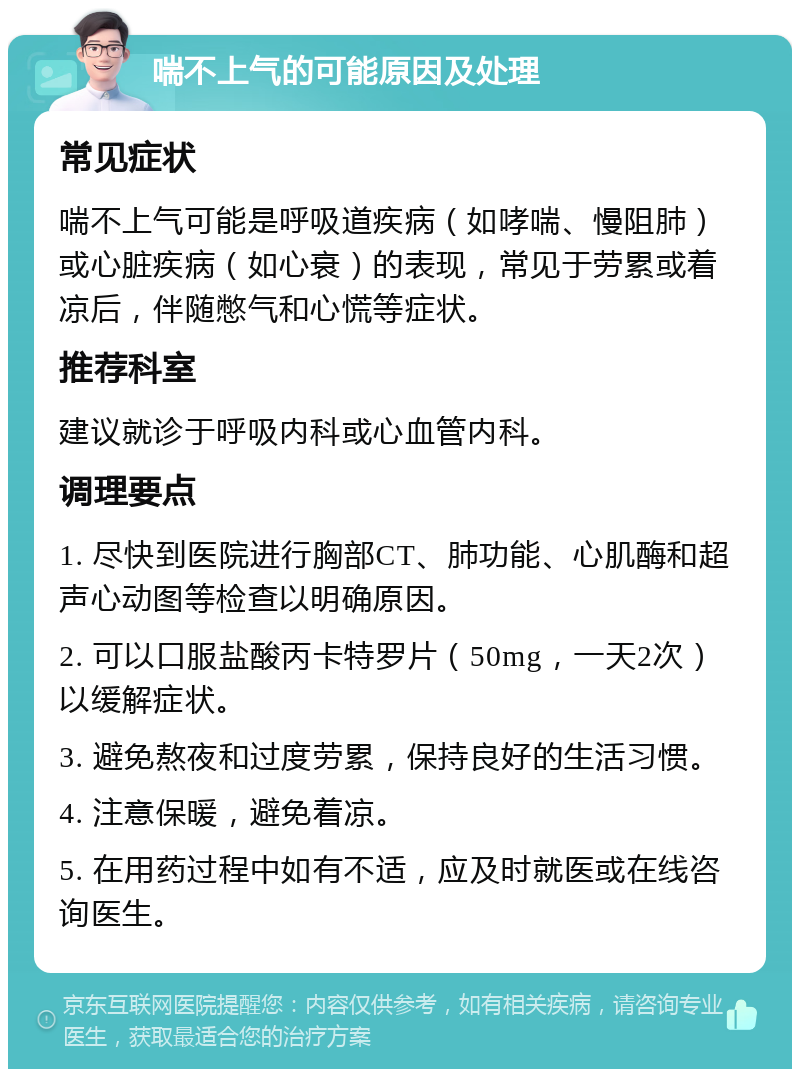 喘不上气的可能原因及处理 常见症状 喘不上气可能是呼吸道疾病（如哮喘、慢阻肺）或心脏疾病（如心衰）的表现，常见于劳累或着凉后，伴随憋气和心慌等症状。 推荐科室 建议就诊于呼吸内科或心血管内科。 调理要点 1. 尽快到医院进行胸部CT、肺功能、心肌酶和超声心动图等检查以明确原因。 2. 可以口服盐酸丙卡特罗片（50mg，一天2次）以缓解症状。 3. 避免熬夜和过度劳累，保持良好的生活习惯。 4. 注意保暖，避免着凉。 5. 在用药过程中如有不适，应及时就医或在线咨询医生。