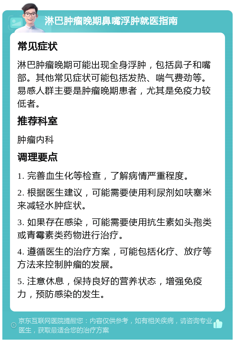 淋巴肿瘤晚期鼻嘴浮肿就医指南 常见症状 淋巴肿瘤晚期可能出现全身浮肿，包括鼻子和嘴部。其他常见症状可能包括发热、喘气费劲等。易感人群主要是肿瘤晚期患者，尤其是免疫力较低者。 推荐科室 肿瘤内科 调理要点 1. 完善血生化等检查，了解病情严重程度。 2. 根据医生建议，可能需要使用利尿剂如呋塞米来减轻水肿症状。 3. 如果存在感染，可能需要使用抗生素如头孢类或青霉素类药物进行治疗。 4. 遵循医生的治疗方案，可能包括化疗、放疗等方法来控制肿瘤的发展。 5. 注意休息，保持良好的营养状态，增强免疫力，预防感染的发生。