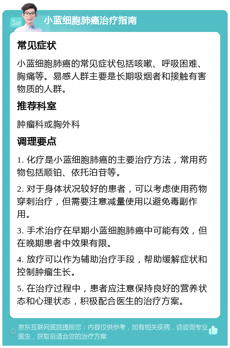 小蓝细胞肺癌治疗指南 常见症状 小蓝细胞肺癌的常见症状包括咳嗽、呼吸困难、胸痛等。易感人群主要是长期吸烟者和接触有害物质的人群。 推荐科室 肿瘤科或胸外科 调理要点 1. 化疗是小蓝细胞肺癌的主要治疗方法，常用药物包括顺铂、依托泊苷等。 2. 对于身体状况较好的患者，可以考虑使用药物穿刺治疗，但需要注意减量使用以避免毒副作用。 3. 手术治疗在早期小蓝细胞肺癌中可能有效，但在晚期患者中效果有限。 4. 放疗可以作为辅助治疗手段，帮助缓解症状和控制肿瘤生长。 5. 在治疗过程中，患者应注意保持良好的营养状态和心理状态，积极配合医生的治疗方案。