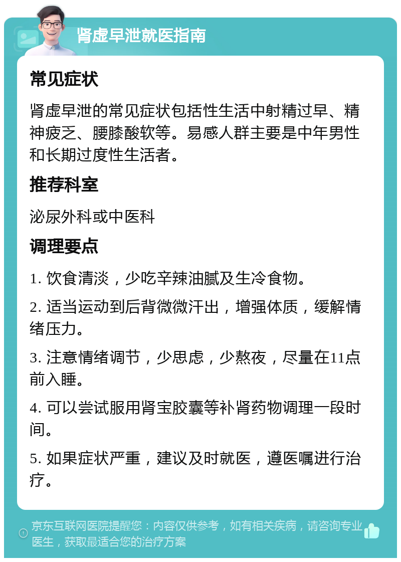 肾虚早泄就医指南 常见症状 肾虚早泄的常见症状包括性生活中射精过早、精神疲乏、腰膝酸软等。易感人群主要是中年男性和长期过度性生活者。 推荐科室 泌尿外科或中医科 调理要点 1. 饮食清淡，少吃辛辣油腻及生冷食物。 2. 适当运动到后背微微汗出，增强体质，缓解情绪压力。 3. 注意情绪调节，少思虑，少熬夜，尽量在11点前入睡。 4. 可以尝试服用肾宝胶囊等补肾药物调理一段时间。 5. 如果症状严重，建议及时就医，遵医嘱进行治疗。