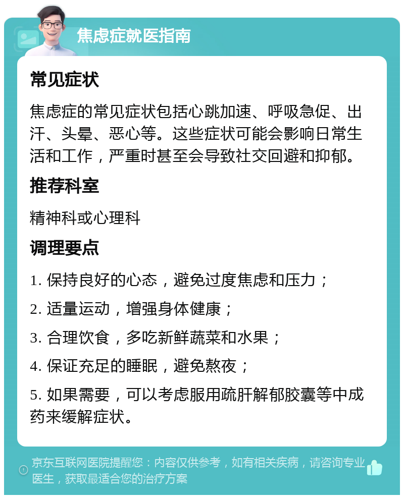 焦虑症就医指南 常见症状 焦虑症的常见症状包括心跳加速、呼吸急促、出汗、头晕、恶心等。这些症状可能会影响日常生活和工作，严重时甚至会导致社交回避和抑郁。 推荐科室 精神科或心理科 调理要点 1. 保持良好的心态，避免过度焦虑和压力； 2. 适量运动，增强身体健康； 3. 合理饮食，多吃新鲜蔬菜和水果； 4. 保证充足的睡眠，避免熬夜； 5. 如果需要，可以考虑服用疏肝解郁胶囊等中成药来缓解症状。