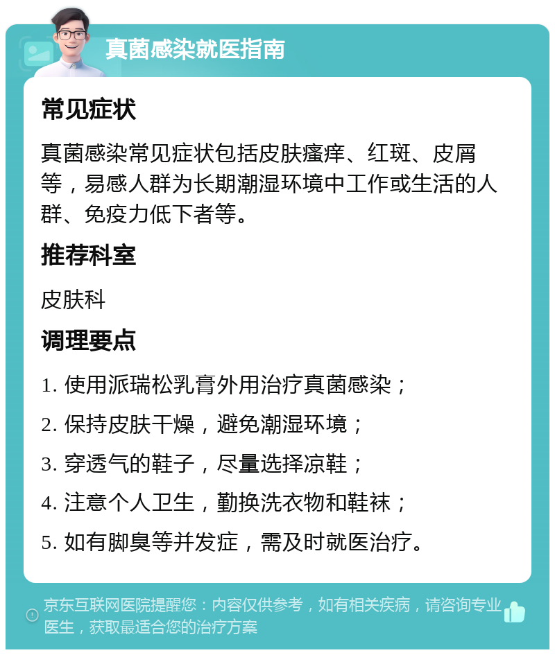 真菌感染就医指南 常见症状 真菌感染常见症状包括皮肤瘙痒、红斑、皮屑等，易感人群为长期潮湿环境中工作或生活的人群、免疫力低下者等。 推荐科室 皮肤科 调理要点 1. 使用派瑞松乳膏外用治疗真菌感染； 2. 保持皮肤干燥，避免潮湿环境； 3. 穿透气的鞋子，尽量选择凉鞋； 4. 注意个人卫生，勤换洗衣物和鞋袜； 5. 如有脚臭等并发症，需及时就医治疗。