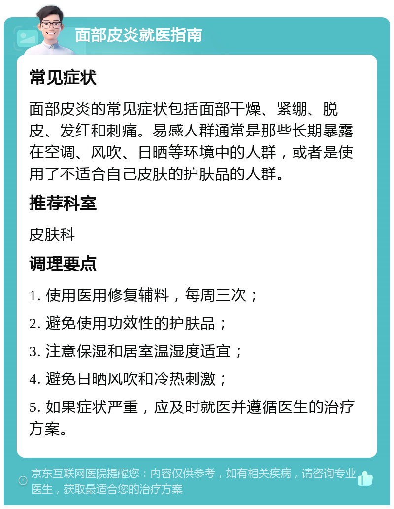 面部皮炎就医指南 常见症状 面部皮炎的常见症状包括面部干燥、紧绷、脱皮、发红和刺痛。易感人群通常是那些长期暴露在空调、风吹、日晒等环境中的人群，或者是使用了不适合自己皮肤的护肤品的人群。 推荐科室 皮肤科 调理要点 1. 使用医用修复辅料，每周三次； 2. 避免使用功效性的护肤品； 3. 注意保湿和居室温湿度适宜； 4. 避免日晒风吹和冷热刺激； 5. 如果症状严重，应及时就医并遵循医生的治疗方案。