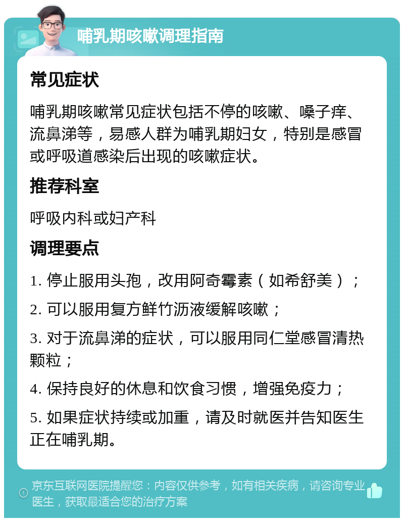 哺乳期咳嗽调理指南 常见症状 哺乳期咳嗽常见症状包括不停的咳嗽、嗓子痒、流鼻涕等，易感人群为哺乳期妇女，特别是感冒或呼吸道感染后出现的咳嗽症状。 推荐科室 呼吸内科或妇产科 调理要点 1. 停止服用头孢，改用阿奇霉素（如希舒美）； 2. 可以服用复方鲜竹沥液缓解咳嗽； 3. 对于流鼻涕的症状，可以服用同仁堂感冒清热颗粒； 4. 保持良好的休息和饮食习惯，增强免疫力； 5. 如果症状持续或加重，请及时就医并告知医生正在哺乳期。