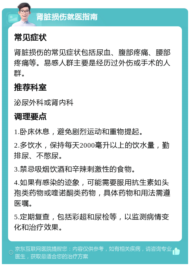 肾脏损伤就医指南 常见症状 肾脏损伤的常见症状包括尿血、腹部疼痛、腰部疼痛等。易感人群主要是经历过外伤或手术的人群。 推荐科室 泌尿外科或肾内科 调理要点 1.卧床休息，避免剧烈运动和重物提起。 2.多饮水，保持每天2000毫升以上的饮水量，勤排尿、不憋尿。 3.禁忌吸烟饮酒和辛辣刺激性的食物。 4.如果有感染的迹象，可能需要服用抗生素如头孢类药物或喹诺酮类药物，具体药物和用法需遵医嘱。 5.定期复查，包括彩超和尿检等，以监测病情变化和治疗效果。