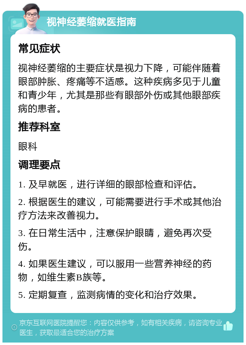 视神经萎缩就医指南 常见症状 视神经萎缩的主要症状是视力下降，可能伴随着眼部肿胀、疼痛等不适感。这种疾病多见于儿童和青少年，尤其是那些有眼部外伤或其他眼部疾病的患者。 推荐科室 眼科 调理要点 1. 及早就医，进行详细的眼部检查和评估。 2. 根据医生的建议，可能需要进行手术或其他治疗方法来改善视力。 3. 在日常生活中，注意保护眼睛，避免再次受伤。 4. 如果医生建议，可以服用一些营养神经的药物，如维生素B族等。 5. 定期复查，监测病情的变化和治疗效果。