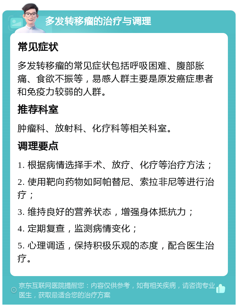 多发转移瘤的治疗与调理 常见症状 多发转移瘤的常见症状包括呼吸困难、腹部胀痛、食欲不振等，易感人群主要是原发癌症患者和免疫力较弱的人群。 推荐科室 肿瘤科、放射科、化疗科等相关科室。 调理要点 1. 根据病情选择手术、放疗、化疗等治疗方法； 2. 使用靶向药物如阿帕替尼、索拉非尼等进行治疗； 3. 维持良好的营养状态，增强身体抵抗力； 4. 定期复查，监测病情变化； 5. 心理调适，保持积极乐观的态度，配合医生治疗。