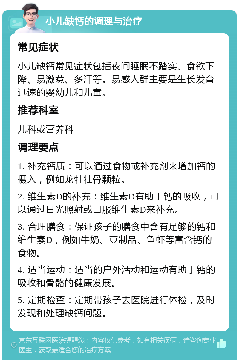 小儿缺钙的调理与治疗 常见症状 小儿缺钙常见症状包括夜间睡眠不踏实、食欲下降、易激惹、多汗等。易感人群主要是生长发育迅速的婴幼儿和儿童。 推荐科室 儿科或营养科 调理要点 1. 补充钙质：可以通过食物或补充剂来增加钙的摄入，例如龙牡壮骨颗粒。 2. 维生素D的补充：维生素D有助于钙的吸收，可以通过日光照射或口服维生素D来补充。 3. 合理膳食：保证孩子的膳食中含有足够的钙和维生素D，例如牛奶、豆制品、鱼虾等富含钙的食物。 4. 适当运动：适当的户外活动和运动有助于钙的吸收和骨骼的健康发展。 5. 定期检查：定期带孩子去医院进行体检，及时发现和处理缺钙问题。