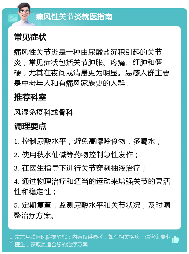 痛风性关节炎就医指南 常见症状 痛风性关节炎是一种由尿酸盐沉积引起的关节炎，常见症状包括关节肿胀、疼痛、红肿和僵硬，尤其在夜间或清晨更为明显。易感人群主要是中老年人和有痛风家族史的人群。 推荐科室 风湿免疫科或骨科 调理要点 1. 控制尿酸水平，避免高嘌呤食物，多喝水； 2. 使用秋水仙碱等药物控制急性发作； 3. 在医生指导下进行关节穿刺抽液治疗； 4. 通过物理治疗和适当的运动来增强关节的灵活性和稳定性； 5. 定期复查，监测尿酸水平和关节状况，及时调整治疗方案。