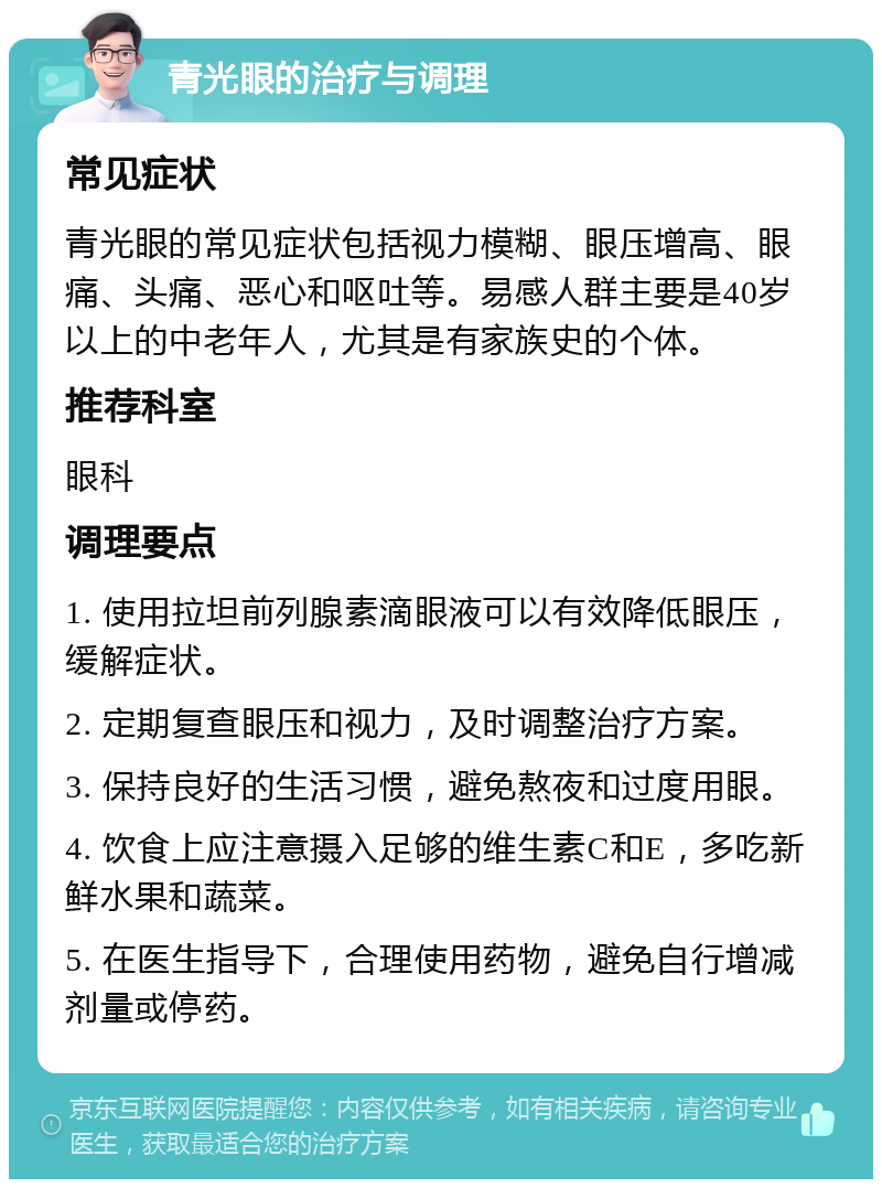 青光眼的治疗与调理 常见症状 青光眼的常见症状包括视力模糊、眼压增高、眼痛、头痛、恶心和呕吐等。易感人群主要是40岁以上的中老年人，尤其是有家族史的个体。 推荐科室 眼科 调理要点 1. 使用拉坦前列腺素滴眼液可以有效降低眼压，缓解症状。 2. 定期复查眼压和视力，及时调整治疗方案。 3. 保持良好的生活习惯，避免熬夜和过度用眼。 4. 饮食上应注意摄入足够的维生素C和E，多吃新鲜水果和蔬菜。 5. 在医生指导下，合理使用药物，避免自行增减剂量或停药。