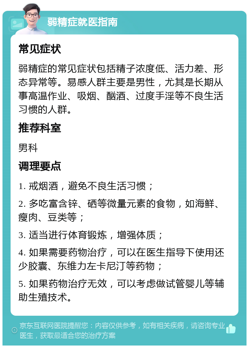 弱精症就医指南 常见症状 弱精症的常见症状包括精子浓度低、活力差、形态异常等。易感人群主要是男性，尤其是长期从事高温作业、吸烟、酗酒、过度手淫等不良生活习惯的人群。 推荐科室 男科 调理要点 1. 戒烟酒，避免不良生活习惯； 2. 多吃富含锌、硒等微量元素的食物，如海鲜、瘦肉、豆类等； 3. 适当进行体育锻炼，增强体质； 4. 如果需要药物治疗，可以在医生指导下使用还少胶囊、东维力左卡尼汀等药物； 5. 如果药物治疗无效，可以考虑做试管婴儿等辅助生殖技术。