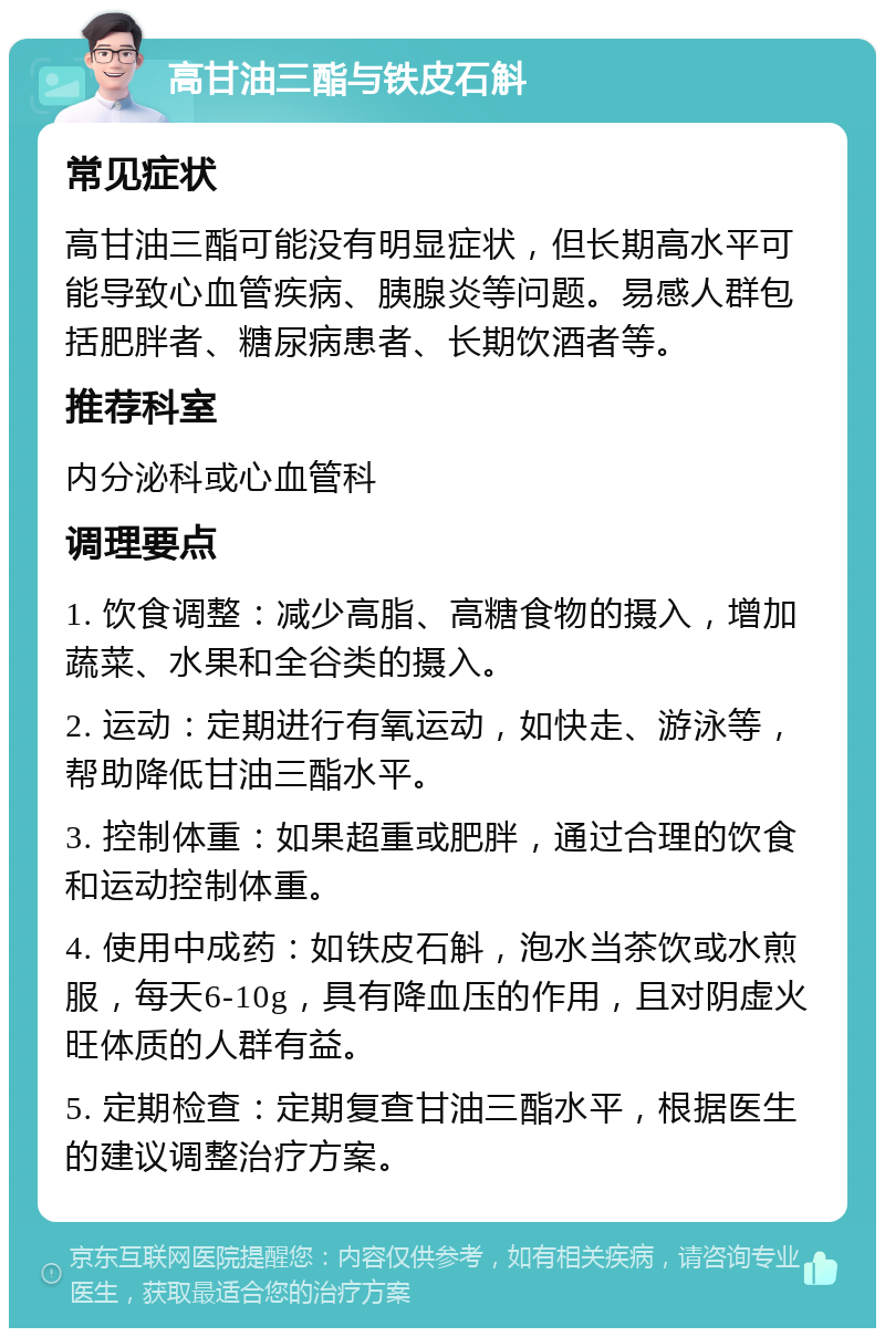 高甘油三酯与铁皮石斛 常见症状 高甘油三酯可能没有明显症状，但长期高水平可能导致心血管疾病、胰腺炎等问题。易感人群包括肥胖者、糖尿病患者、长期饮酒者等。 推荐科室 内分泌科或心血管科 调理要点 1. 饮食调整：减少高脂、高糖食物的摄入，增加蔬菜、水果和全谷类的摄入。 2. 运动：定期进行有氧运动，如快走、游泳等，帮助降低甘油三酯水平。 3. 控制体重：如果超重或肥胖，通过合理的饮食和运动控制体重。 4. 使用中成药：如铁皮石斛，泡水当茶饮或水煎服，每天6-10g，具有降血压的作用，且对阴虚火旺体质的人群有益。 5. 定期检查：定期复查甘油三酯水平，根据医生的建议调整治疗方案。