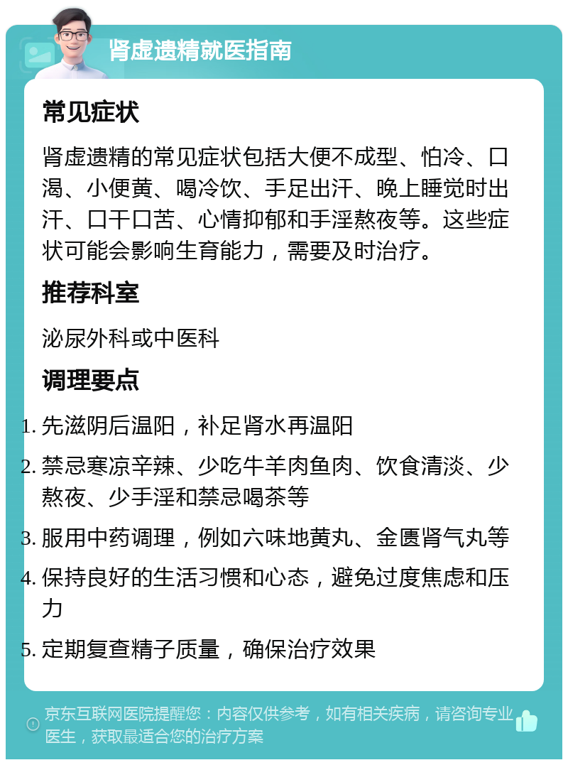 肾虚遗精就医指南 常见症状 肾虚遗精的常见症状包括大便不成型、怕冷、口渴、小便黄、喝冷饮、手足出汗、晚上睡觉时出汗、口干口苦、心情抑郁和手淫熬夜等。这些症状可能会影响生育能力，需要及时治疗。 推荐科室 泌尿外科或中医科 调理要点 先滋阴后温阳，补足肾水再温阳 禁忌寒凉辛辣、少吃牛羊肉鱼肉、饮食清淡、少熬夜、少手淫和禁忌喝茶等 服用中药调理，例如六味地黄丸、金匮肾气丸等 保持良好的生活习惯和心态，避免过度焦虑和压力 定期复查精子质量，确保治疗效果