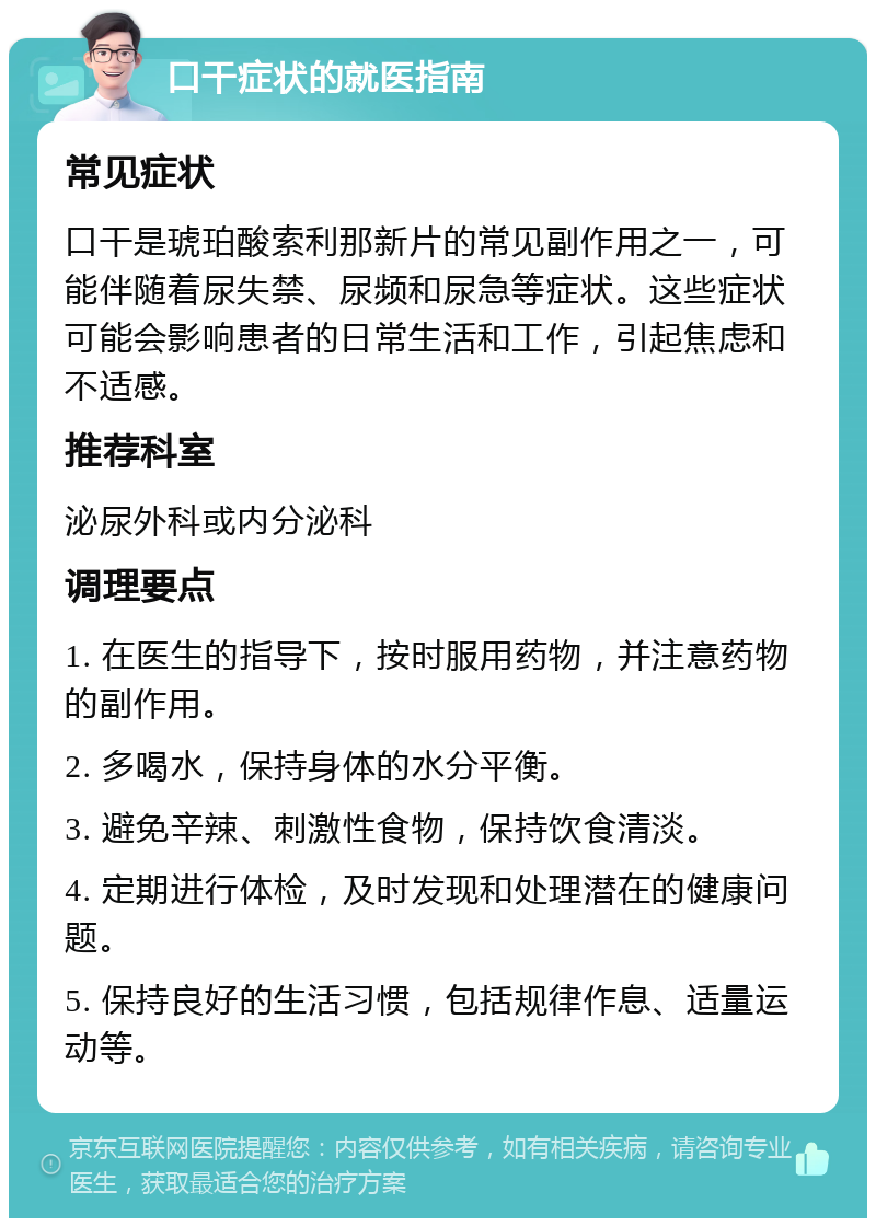 口干症状的就医指南 常见症状 口干是琥珀酸索利那新片的常见副作用之一，可能伴随着尿失禁、尿频和尿急等症状。这些症状可能会影响患者的日常生活和工作，引起焦虑和不适感。 推荐科室 泌尿外科或内分泌科 调理要点 1. 在医生的指导下，按时服用药物，并注意药物的副作用。 2. 多喝水，保持身体的水分平衡。 3. 避免辛辣、刺激性食物，保持饮食清淡。 4. 定期进行体检，及时发现和处理潜在的健康问题。 5. 保持良好的生活习惯，包括规律作息、适量运动等。