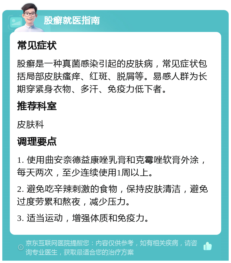 股癣就医指南 常见症状 股癣是一种真菌感染引起的皮肤病，常见症状包括局部皮肤瘙痒、红斑、脱屑等。易感人群为长期穿紧身衣物、多汗、免疫力低下者。 推荐科室 皮肤科 调理要点 1. 使用曲安奈德益康唑乳膏和克霉唑软膏外涂，每天两次，至少连续使用1周以上。 2. 避免吃辛辣刺激的食物，保持皮肤清洁，避免过度劳累和熬夜，减少压力。 3. 适当运动，增强体质和免疫力。