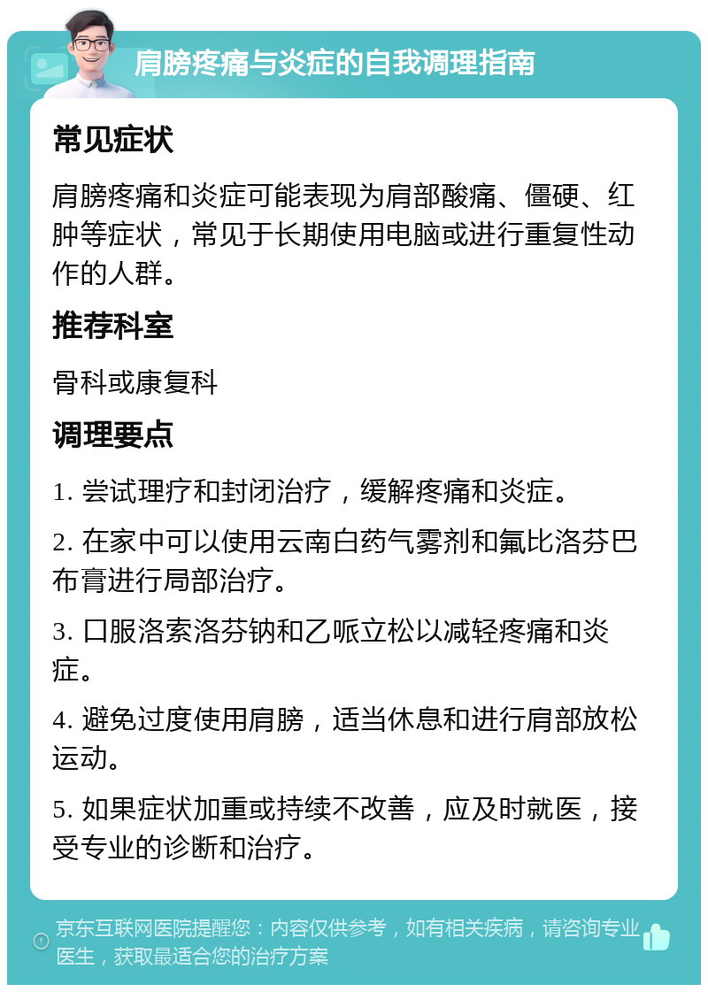 肩膀疼痛与炎症的自我调理指南 常见症状 肩膀疼痛和炎症可能表现为肩部酸痛、僵硬、红肿等症状，常见于长期使用电脑或进行重复性动作的人群。 推荐科室 骨科或康复科 调理要点 1. 尝试理疗和封闭治疗，缓解疼痛和炎症。 2. 在家中可以使用云南白药气雾剂和氟比洛芬巴布膏进行局部治疗。 3. 口服洛索洛芬钠和乙哌立松以减轻疼痛和炎症。 4. 避免过度使用肩膀，适当休息和进行肩部放松运动。 5. 如果症状加重或持续不改善，应及时就医，接受专业的诊断和治疗。