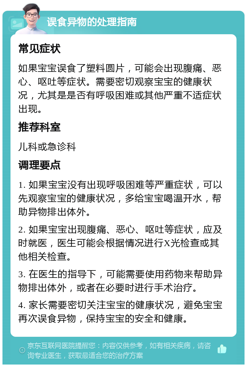 误食异物的处理指南 常见症状 如果宝宝误食了塑料圆片，可能会出现腹痛、恶心、呕吐等症状。需要密切观察宝宝的健康状况，尤其是是否有呼吸困难或其他严重不适症状出现。 推荐科室 儿科或急诊科 调理要点 1. 如果宝宝没有出现呼吸困难等严重症状，可以先观察宝宝的健康状况，多给宝宝喝温开水，帮助异物排出体外。 2. 如果宝宝出现腹痛、恶心、呕吐等症状，应及时就医，医生可能会根据情况进行X光检查或其他相关检查。 3. 在医生的指导下，可能需要使用药物来帮助异物排出体外，或者在必要时进行手术治疗。 4. 家长需要密切关注宝宝的健康状况，避免宝宝再次误食异物，保持宝宝的安全和健康。