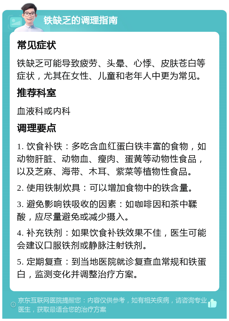 铁缺乏的调理指南 常见症状 铁缺乏可能导致疲劳、头晕、心悸、皮肤苍白等症状，尤其在女性、儿童和老年人中更为常见。 推荐科室 血液科或内科 调理要点 1. 饮食补铁：多吃含血红蛋白铁丰富的食物，如动物肝脏、动物血、瘦肉、蛋黄等动物性食品，以及芝麻、海带、木耳、紫菜等植物性食品。 2. 使用铁制炊具：可以增加食物中的铁含量。 3. 避免影响铁吸收的因素：如咖啡因和茶中鞣酸，应尽量避免或减少摄入。 4. 补充铁剂：如果饮食补铁效果不佳，医生可能会建议口服铁剂或静脉注射铁剂。 5. 定期复查：到当地医院就诊复查血常规和铁蛋白，监测变化并调整治疗方案。