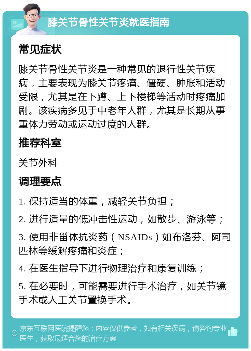 膝关节骨性关节炎就医指南 常见症状 膝关节骨性关节炎是一种常见的退行性关节疾病，主要表现为膝关节疼痛、僵硬、肿胀和活动受限，尤其是在下蹲、上下楼梯等活动时疼痛加剧。该疾病多见于中老年人群，尤其是长期从事重体力劳动或运动过度的人群。 推荐科室 关节外科 调理要点 1. 保持适当的体重，减轻关节负担； 2. 进行适量的低冲击性运动，如散步、游泳等； 3. 使用非甾体抗炎药（NSAIDs）如布洛芬、阿司匹林等缓解疼痛和炎症； 4. 在医生指导下进行物理治疗和康复训练； 5. 在必要时，可能需要进行手术治疗，如关节镜手术或人工关节置换手术。