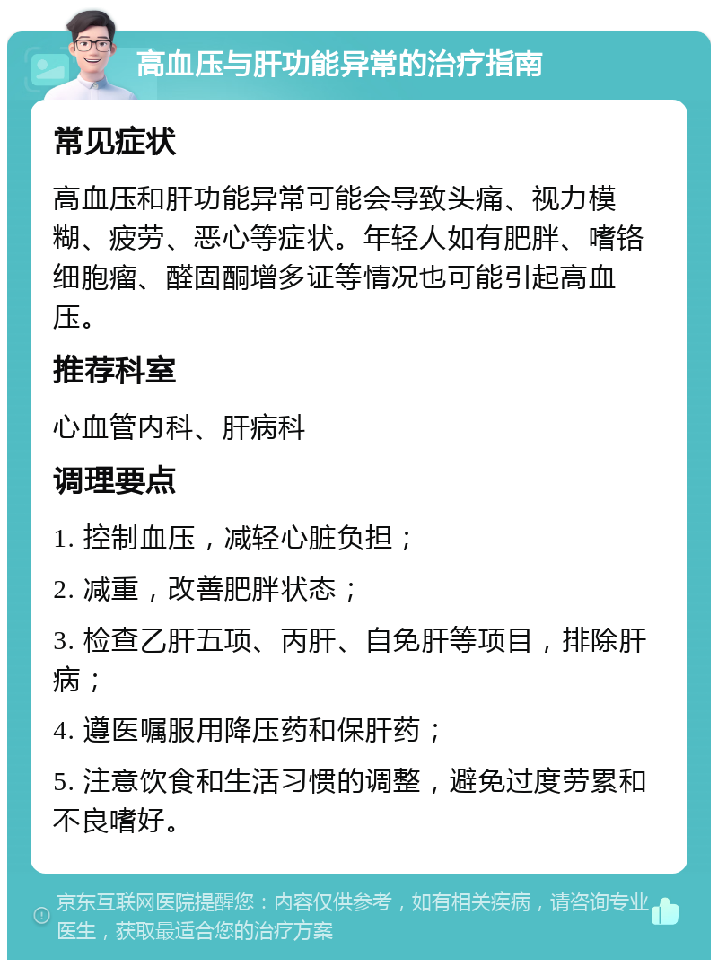 高血压与肝功能异常的治疗指南 常见症状 高血压和肝功能异常可能会导致头痛、视力模糊、疲劳、恶心等症状。年轻人如有肥胖、嗜铬细胞瘤、醛固酮增多证等情况也可能引起高血压。 推荐科室 心血管内科、肝病科 调理要点 1. 控制血压，减轻心脏负担； 2. 减重，改善肥胖状态； 3. 检查乙肝五项、丙肝、自免肝等项目，排除肝病； 4. 遵医嘱服用降压药和保肝药； 5. 注意饮食和生活习惯的调整，避免过度劳累和不良嗜好。