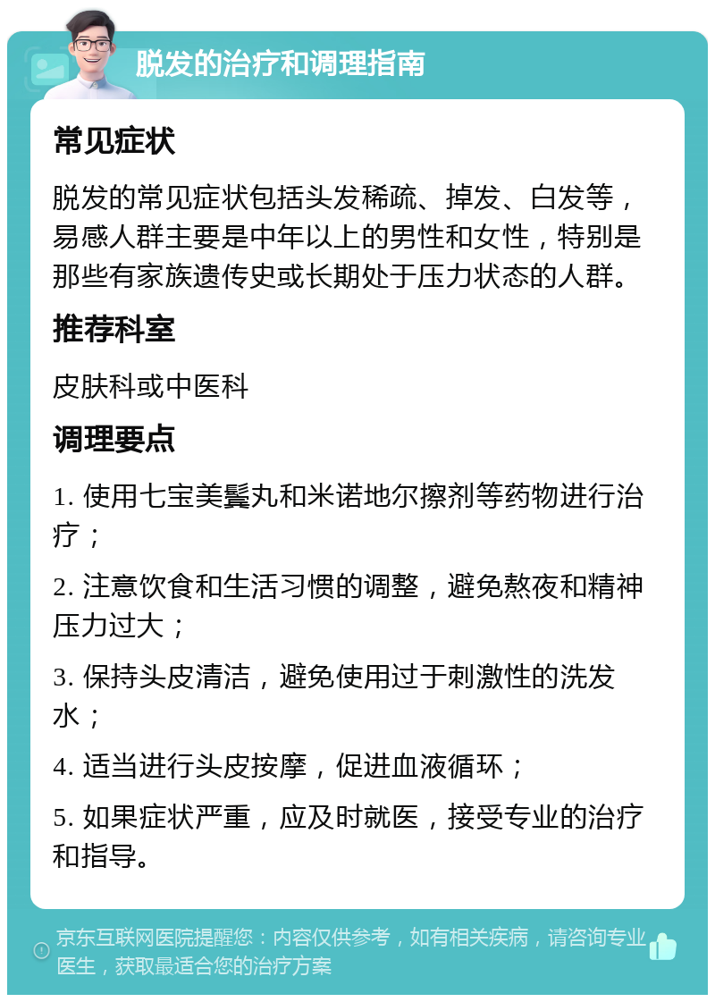 脱发的治疗和调理指南 常见症状 脱发的常见症状包括头发稀疏、掉发、白发等，易感人群主要是中年以上的男性和女性，特别是那些有家族遗传史或长期处于压力状态的人群。 推荐科室 皮肤科或中医科 调理要点 1. 使用七宝美鬓丸和米诺地尔擦剂等药物进行治疗； 2. 注意饮食和生活习惯的调整，避免熬夜和精神压力过大； 3. 保持头皮清洁，避免使用过于刺激性的洗发水； 4. 适当进行头皮按摩，促进血液循环； 5. 如果症状严重，应及时就医，接受专业的治疗和指导。