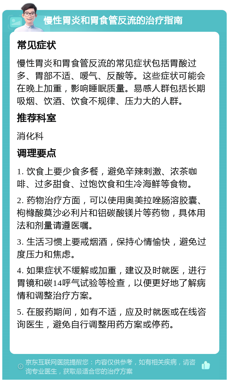 慢性胃炎和胃食管反流的治疗指南 常见症状 慢性胃炎和胃食管反流的常见症状包括胃酸过多、胃部不适、嗳气、反酸等。这些症状可能会在晚上加重，影响睡眠质量。易感人群包括长期吸烟、饮酒、饮食不规律、压力大的人群。 推荐科室 消化科 调理要点 1. 饮食上要少食多餐，避免辛辣刺激、浓茶咖啡、过多甜食、过饱饮食和生冷海鲜等食物。 2. 药物治疗方面，可以使用奥美拉唑肠溶胶囊、枸橼酸莫沙必利片和铝碳酸镁片等药物，具体用法和剂量请遵医嘱。 3. 生活习惯上要戒烟酒，保持心情愉快，避免过度压力和焦虑。 4. 如果症状不缓解或加重，建议及时就医，进行胃镜和碳14呼气试验等检查，以便更好地了解病情和调整治疗方案。 5. 在服药期间，如有不适，应及时就医或在线咨询医生，避免自行调整用药方案或停药。