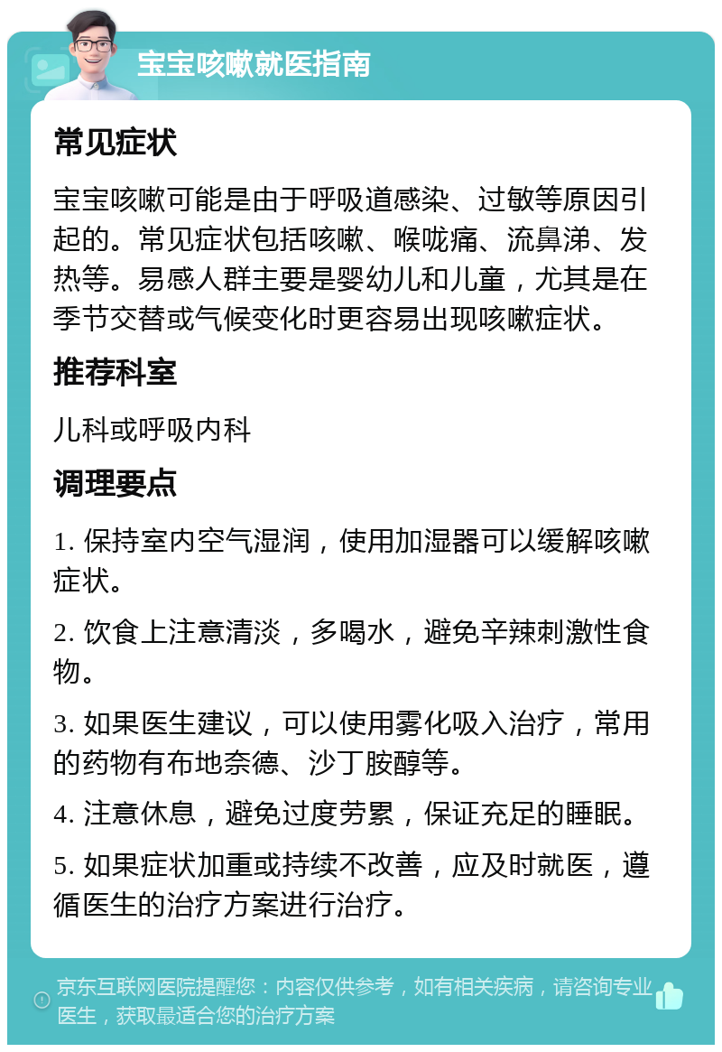 宝宝咳嗽就医指南 常见症状 宝宝咳嗽可能是由于呼吸道感染、过敏等原因引起的。常见症状包括咳嗽、喉咙痛、流鼻涕、发热等。易感人群主要是婴幼儿和儿童，尤其是在季节交替或气候变化时更容易出现咳嗽症状。 推荐科室 儿科或呼吸内科 调理要点 1. 保持室内空气湿润，使用加湿器可以缓解咳嗽症状。 2. 饮食上注意清淡，多喝水，避免辛辣刺激性食物。 3. 如果医生建议，可以使用雾化吸入治疗，常用的药物有布地奈德、沙丁胺醇等。 4. 注意休息，避免过度劳累，保证充足的睡眠。 5. 如果症状加重或持续不改善，应及时就医，遵循医生的治疗方案进行治疗。