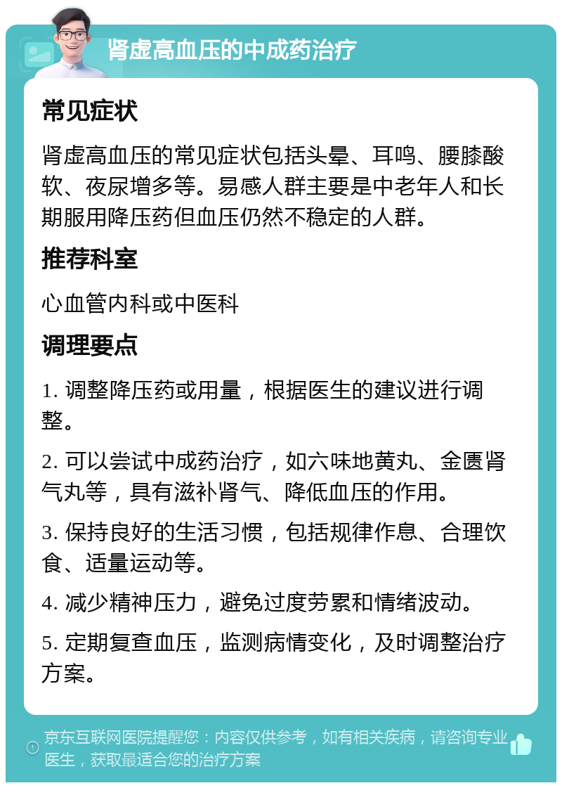 肾虚高血压的中成药治疗 常见症状 肾虚高血压的常见症状包括头晕、耳鸣、腰膝酸软、夜尿增多等。易感人群主要是中老年人和长期服用降压药但血压仍然不稳定的人群。 推荐科室 心血管内科或中医科 调理要点 1. 调整降压药或用量，根据医生的建议进行调整。 2. 可以尝试中成药治疗，如六味地黄丸、金匮肾气丸等，具有滋补肾气、降低血压的作用。 3. 保持良好的生活习惯，包括规律作息、合理饮食、适量运动等。 4. 减少精神压力，避免过度劳累和情绪波动。 5. 定期复查血压，监测病情变化，及时调整治疗方案。