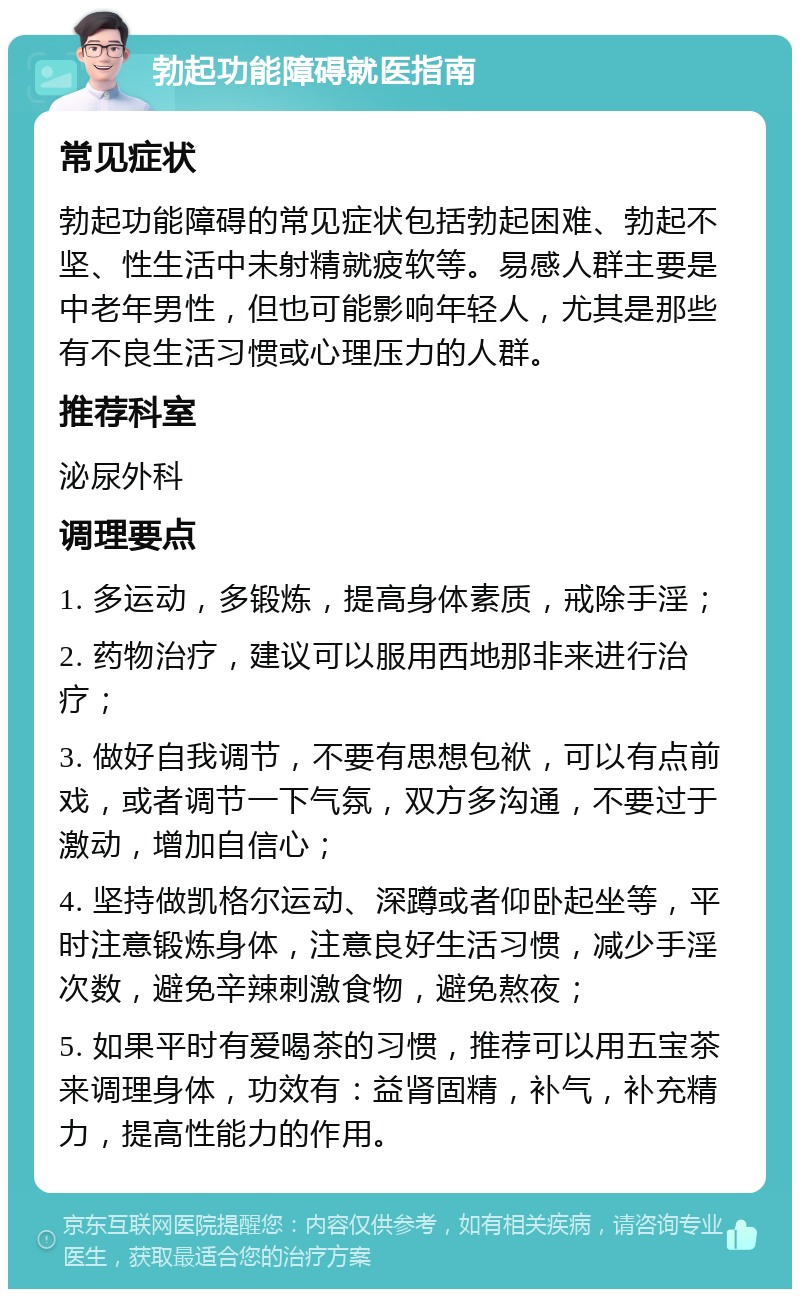 勃起功能障碍就医指南 常见症状 勃起功能障碍的常见症状包括勃起困难、勃起不坚、性生活中未射精就疲软等。易感人群主要是中老年男性，但也可能影响年轻人，尤其是那些有不良生活习惯或心理压力的人群。 推荐科室 泌尿外科 调理要点 1. 多运动，多锻炼，提高身体素质，戒除手淫； 2. 药物治疗，建议可以服用西地那非来进行治疗； 3. 做好自我调节，不要有思想包袱，可以有点前戏，或者调节一下气氛，双方多沟通，不要过于激动，增加自信心； 4. 坚持做凯格尔运动、深蹲或者仰卧起坐等，平时注意锻炼身体，注意良好生活习惯，减少手淫次数，避免辛辣刺激食物，避免熬夜； 5. 如果平时有爱喝茶的习惯，推荐可以用五宝茶来调理身体，功效有：益肾固精，补气，补充精力，提高性能力的作用。