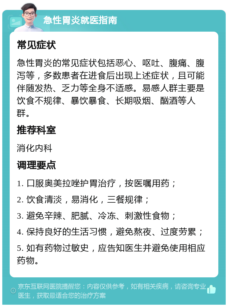 急性胃炎就医指南 常见症状 急性胃炎的常见症状包括恶心、呕吐、腹痛、腹泻等，多数患者在进食后出现上述症状，且可能伴随发热、乏力等全身不适感。易感人群主要是饮食不规律、暴饮暴食、长期吸烟、酗酒等人群。 推荐科室 消化内科 调理要点 1. 口服奥美拉唑护胃治疗，按医嘱用药； 2. 饮食清淡，易消化，三餐规律； 3. 避免辛辣、肥腻、冷冻、刺激性食物； 4. 保持良好的生活习惯，避免熬夜、过度劳累； 5. 如有药物过敏史，应告知医生并避免使用相应药物。