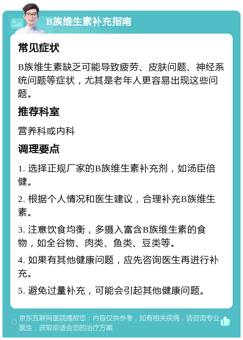 B族维生素补充指南 常见症状 B族维生素缺乏可能导致疲劳、皮肤问题、神经系统问题等症状，尤其是老年人更容易出现这些问题。 推荐科室 营养科或内科 调理要点 1. 选择正规厂家的B族维生素补充剂，如汤臣倍健。 2. 根据个人情况和医生建议，合理补充B族维生素。 3. 注意饮食均衡，多摄入富含B族维生素的食物，如全谷物、肉类、鱼类、豆类等。 4. 如果有其他健康问题，应先咨询医生再进行补充。 5. 避免过量补充，可能会引起其他健康问题。