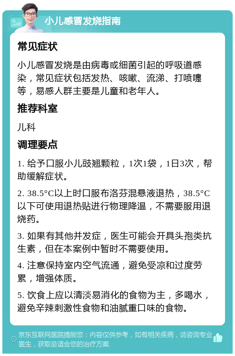 小儿感冒发烧指南 常见症状 小儿感冒发烧是由病毒或细菌引起的呼吸道感染，常见症状包括发热、咳嗽、流涕、打喷嚏等，易感人群主要是儿童和老年人。 推荐科室 儿科 调理要点 1. 给予口服小儿豉翘颗粒，1次1袋，1日3次，帮助缓解症状。 2. 38.5°C以上时口服布洛芬混悬液退热，38.5°C以下可使用退热贴进行物理降温，不需要服用退烧药。 3. 如果有其他并发症，医生可能会开具头孢类抗生素，但在本案例中暂时不需要使用。 4. 注意保持室内空气流通，避免受凉和过度劳累，增强体质。 5. 饮食上应以清淡易消化的食物为主，多喝水，避免辛辣刺激性食物和油腻重口味的食物。