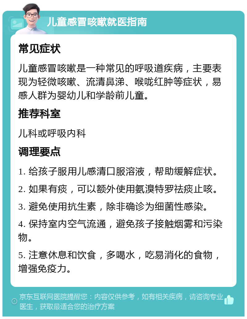 儿童感冒咳嗽就医指南 常见症状 儿童感冒咳嗽是一种常见的呼吸道疾病，主要表现为轻微咳嗽、流清鼻涕、喉咙红肿等症状，易感人群为婴幼儿和学龄前儿童。 推荐科室 儿科或呼吸内科 调理要点 1. 给孩子服用儿感清口服溶液，帮助缓解症状。 2. 如果有痰，可以额外使用氨溴特罗祛痰止咳。 3. 避免使用抗生素，除非确诊为细菌性感染。 4. 保持室内空气流通，避免孩子接触烟雾和污染物。 5. 注意休息和饮食，多喝水，吃易消化的食物，增强免疫力。