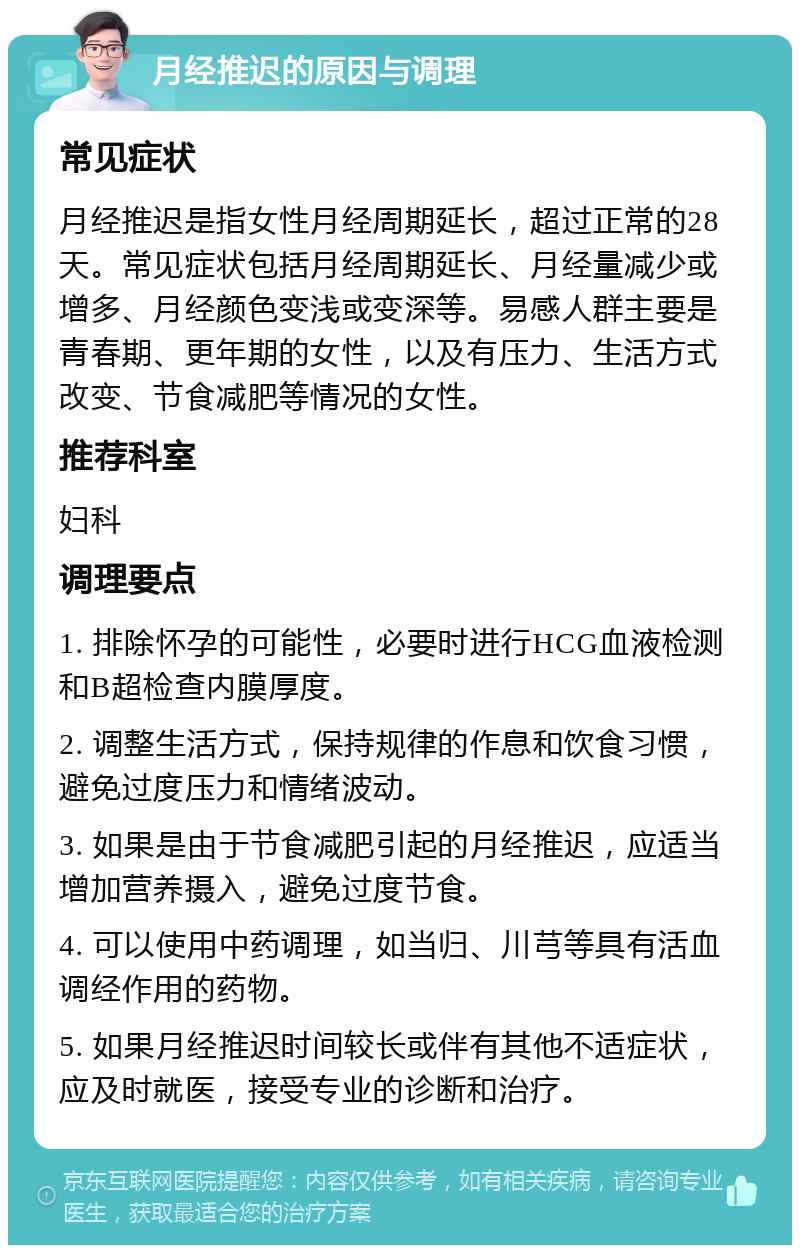 月经推迟的原因与调理 常见症状 月经推迟是指女性月经周期延长，超过正常的28天。常见症状包括月经周期延长、月经量减少或增多、月经颜色变浅或变深等。易感人群主要是青春期、更年期的女性，以及有压力、生活方式改变、节食减肥等情况的女性。 推荐科室 妇科 调理要点 1. 排除怀孕的可能性，必要时进行HCG血液检测和B超检查内膜厚度。 2. 调整生活方式，保持规律的作息和饮食习惯，避免过度压力和情绪波动。 3. 如果是由于节食减肥引起的月经推迟，应适当增加营养摄入，避免过度节食。 4. 可以使用中药调理，如当归、川芎等具有活血调经作用的药物。 5. 如果月经推迟时间较长或伴有其他不适症状，应及时就医，接受专业的诊断和治疗。