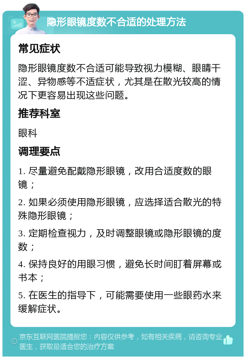 隐形眼镜度数不合适的处理方法 常见症状 隐形眼镜度数不合适可能导致视力模糊、眼睛干涩、异物感等不适症状，尤其是在散光较高的情况下更容易出现这些问题。 推荐科室 眼科 调理要点 1. 尽量避免配戴隐形眼镜，改用合适度数的眼镜； 2. 如果必须使用隐形眼镜，应选择适合散光的特殊隐形眼镜； 3. 定期检查视力，及时调整眼镜或隐形眼镜的度数； 4. 保持良好的用眼习惯，避免长时间盯着屏幕或书本； 5. 在医生的指导下，可能需要使用一些眼药水来缓解症状。