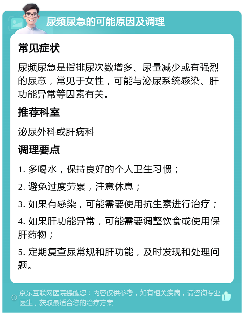 尿频尿急的可能原因及调理 常见症状 尿频尿急是指排尿次数增多、尿量减少或有强烈的尿意，常见于女性，可能与泌尿系统感染、肝功能异常等因素有关。 推荐科室 泌尿外科或肝病科 调理要点 1. 多喝水，保持良好的个人卫生习惯； 2. 避免过度劳累，注意休息； 3. 如果有感染，可能需要使用抗生素进行治疗； 4. 如果肝功能异常，可能需要调整饮食或使用保肝药物； 5. 定期复查尿常规和肝功能，及时发现和处理问题。