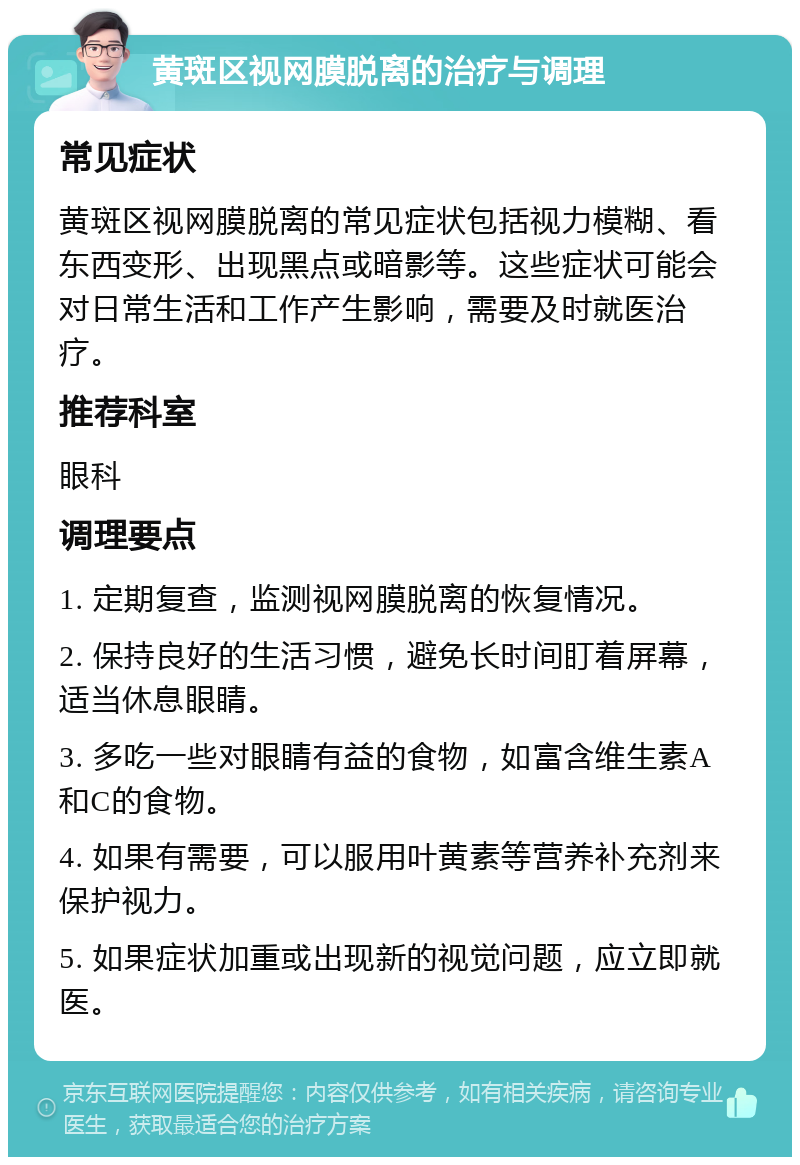 黄斑区视网膜脱离的治疗与调理 常见症状 黄斑区视网膜脱离的常见症状包括视力模糊、看东西变形、出现黑点或暗影等。这些症状可能会对日常生活和工作产生影响，需要及时就医治疗。 推荐科室 眼科 调理要点 1. 定期复查，监测视网膜脱离的恢复情况。 2. 保持良好的生活习惯，避免长时间盯着屏幕，适当休息眼睛。 3. 多吃一些对眼睛有益的食物，如富含维生素A和C的食物。 4. 如果有需要，可以服用叶黄素等营养补充剂来保护视力。 5. 如果症状加重或出现新的视觉问题，应立即就医。